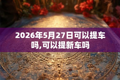 2026年5月27日可以提车吗,可以提新车吗 2026年5月27日可以提车吗,可以提新车吗