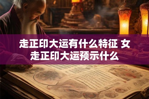 走正印大运有什么特征 女走正印大运预示什么 走正印大运有什么特征 女走正印大运预示什么