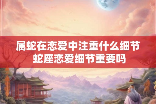 属蛇在恋爱中注重什么细节 蛇座恋爱细节重要吗