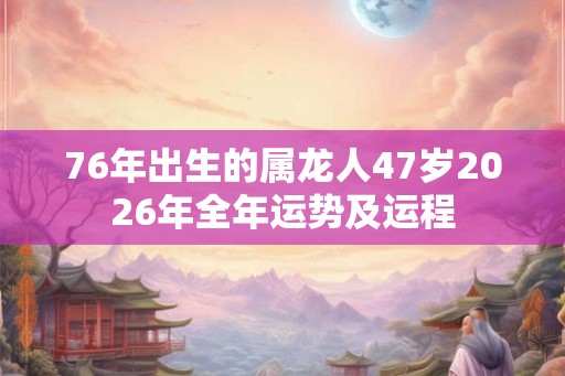 76年出生的属龙人47岁2026年全年运势及运程 76年出生的属龙人47岁2026年全年运势及运程