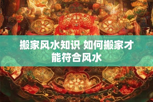 搬家风水知识 如何搬家才能符合风水