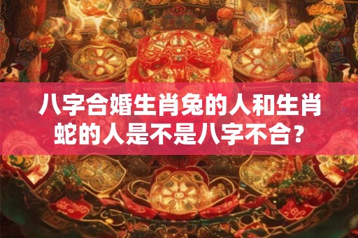 八字合婚生肖兔的人和生肖蛇的人是不是八字不合？