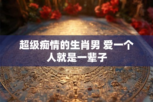 超级痴情的生肖男 爱一个人就是一辈子