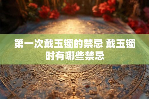 第一次戴玉镯的禁忌 戴玉镯时有哪些禁忌