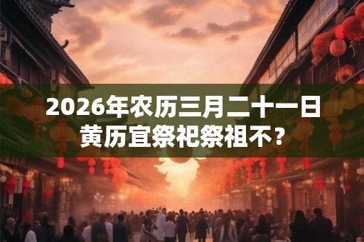 2026年农历三月二十一日黄历宜祭祀祭祖不？