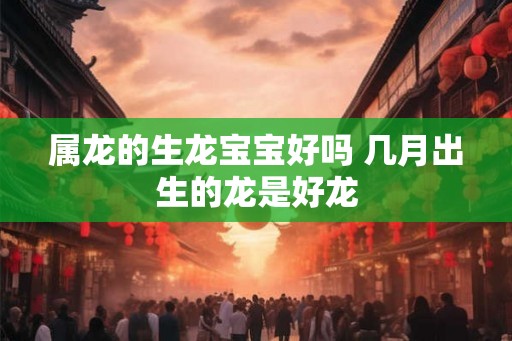 属龙的生龙宝宝好吗 几月出生的龙是好龙