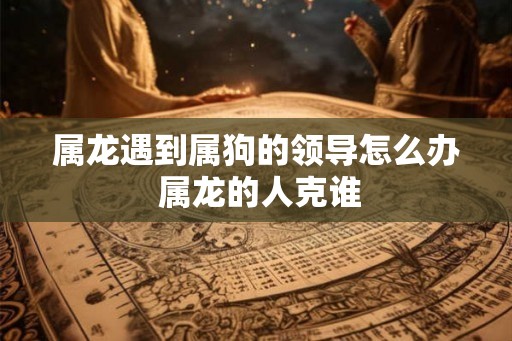 属龙遇到属狗的领导怎么办 属龙的人克谁