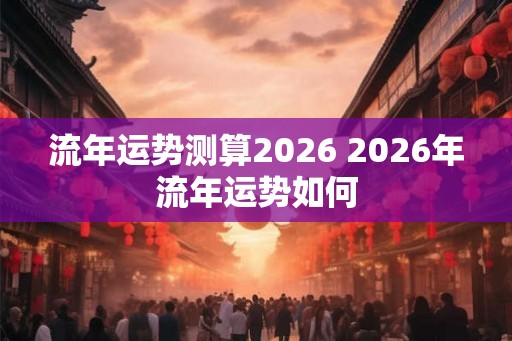 流年运势测算2026 2026年流年运势如何