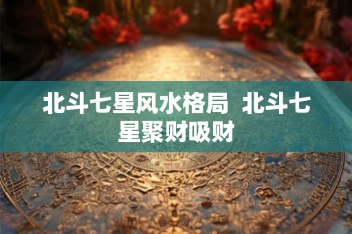 北斗七星风水格局 北斗七星聚财吸财 北斗七星风水格局 北斗七星聚财吸财