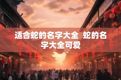 适合蛇的名字大全  蛇的名字大全可爱