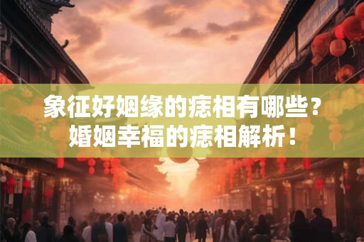 象征好姻缘的痣相有哪些？婚姻幸福的痣相解析！