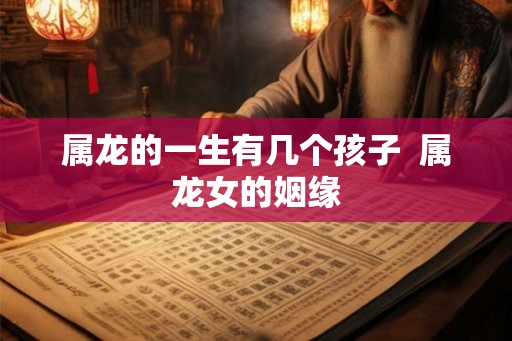 属龙的一生有几个孩子  属龙女的姻缘