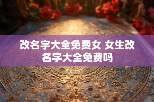改名字大全免费女 女生改名字大全免费吗