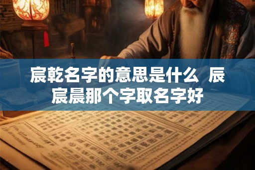 宸乾名字的意思是什么  辰宸晨那个字取名字好