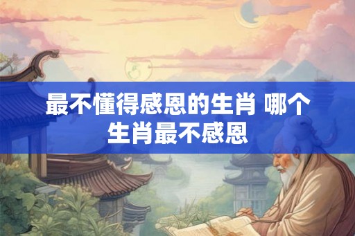 最不懂得感恩的生肖 哪个生肖最不感恩