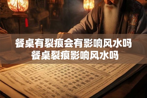 餐桌有裂痕会有影响风水吗 餐桌裂痕影响风水吗
