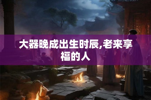 大器晚成出生时辰,老来享福的人