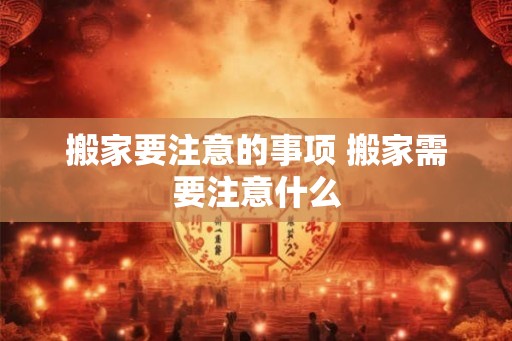 搬家要注意的事项 搬家需要注意什么 搬家要注意的事项 搬家需要注意什么