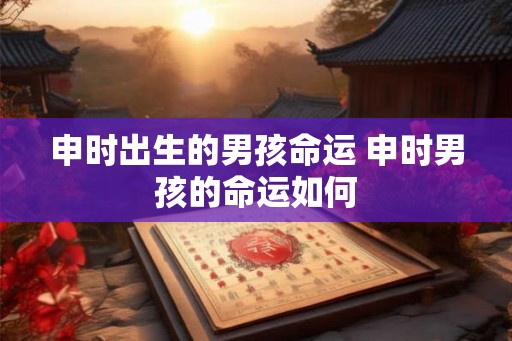 申时出生的男孩命运 申时男孩的命运如何