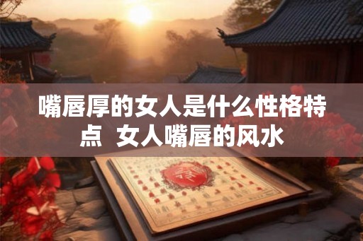 嘴唇厚的女人是什么性格特点  女人嘴唇的风水