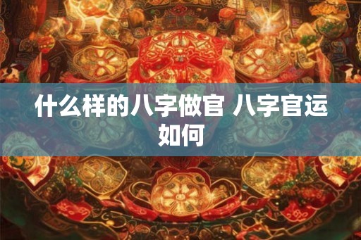 什么样的八字做官 八字官运如何 什么样的八字做官 八字官运如何