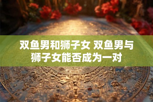 双鱼男和狮子女 双鱼男与狮子女能否成为一对