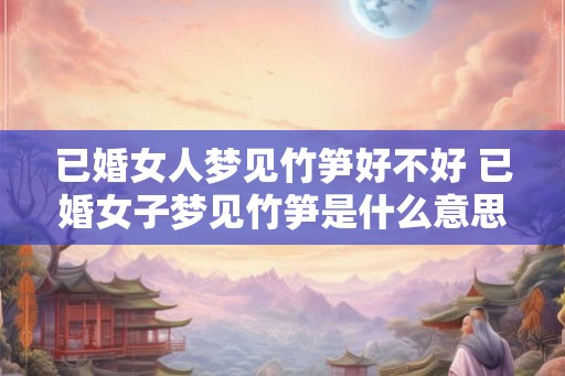 已婚女人梦见竹笋好不好 已婚女子梦见竹笋是什么意思