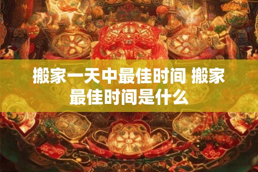 搬家一天中最佳时间 搬家最佳时间是什么 搬家一天中最佳时间 搬家最佳时间是什么