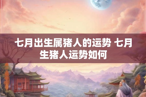 七月出生属猪人的运势 七月生猪人运势如何 七月出生属猪人的运势 七月生猪人运势如何