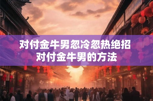 对付金牛男忽冷忽热绝招 对付金牛男的方法 对付金牛男忽冷忽热绝招 对付金牛男的方法