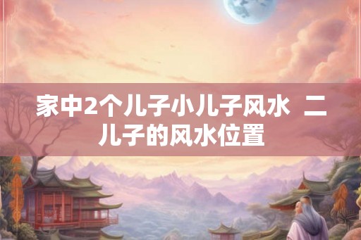家中2个儿子小儿子风水  二儿子的风水位置