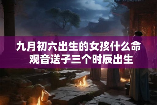 九月初六出生的女孩什么命  观音送子三个时辰出生