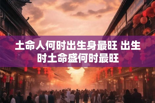土命人何时出生身最旺 出生时土命盛何时最旺
