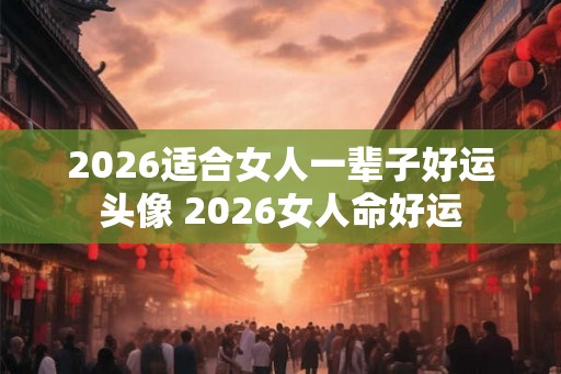 2026适合女人一辈子好运头像 2026女人命好运