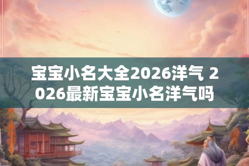 宝宝小名大全2026洋气 2026最新宝宝小名洋气吗