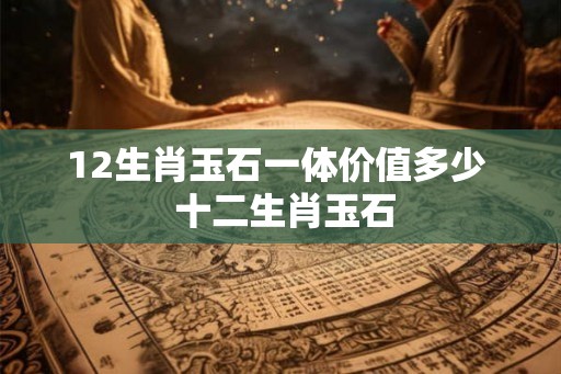 12生肖玉石一体价值多少 十二生肖玉石 12生肖玉石一体价值多少 十二生肖玉石