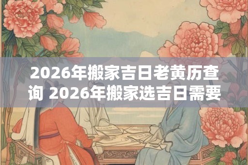 2026年搬家吉日老黄历查询 2026年搬家选吉日需要用老黄历吗