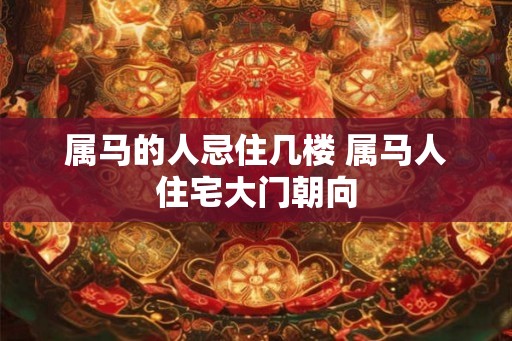属马的人忌住几楼 属马人住宅大门朝向
