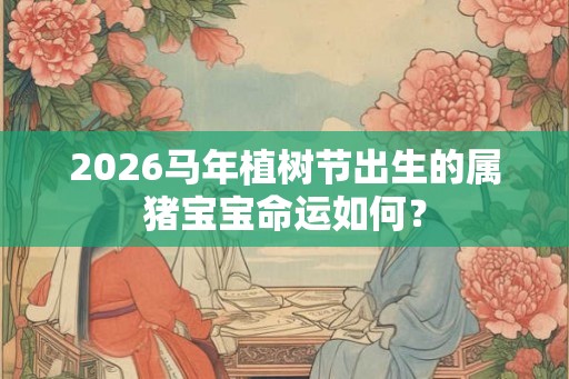 2026马年植树节出生的属猪宝宝命运如何? 2026马年植树节出生的属猪宝宝命运如何?
