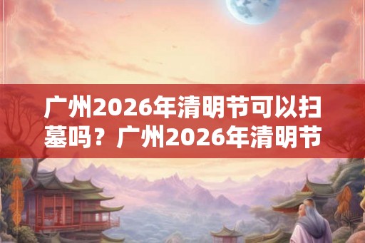广州2026年清明节可以扫墓吗？广州2026年清明节扫墓取消通知