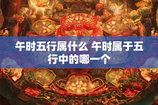 午时五行属什么 午时属于五行中的哪一个 午时五行属什么 午时属于五行中的哪一个
