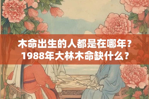 木命出生的人都是在哪年？1988年大林木命缺什么？