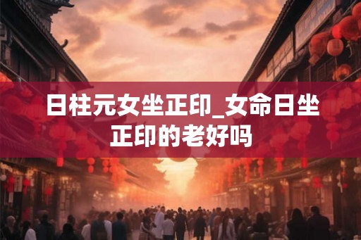 日柱元女坐正印_女命日坐正印的老好吗