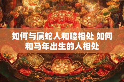 如何与属蛇人和睦相处 如何和马年出生的人相处