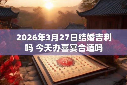 2026年3月27日结婚吉利吗 今天办喜宴合适吗