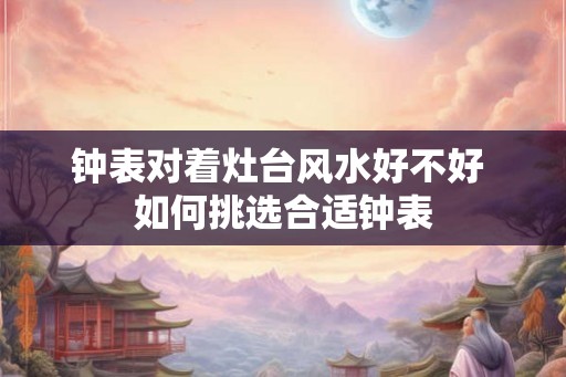 钟表对着灶台风水好不好 如何挑选合适钟表 钟表对着灶台风水好不好 如何挑选合适钟表