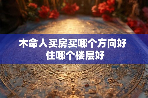 木命人买房买哪个方向好 住哪个楼层好 木命人买房买哪个方向好 住哪个楼层好