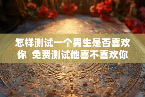 怎样测试一个男生是否喜欢你  免费测试他喜不喜欢你