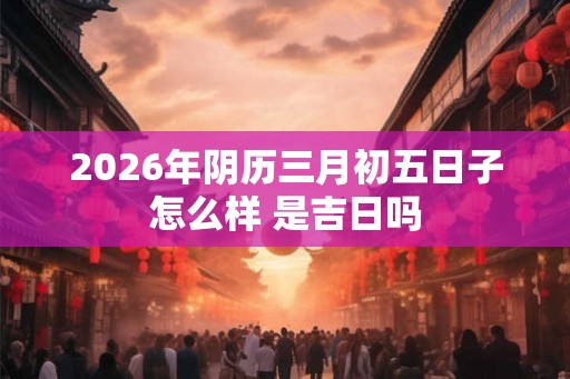 2026年阴历三月初五日子怎么样 是吉日吗