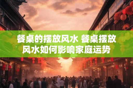 餐桌的摆放风水 餐桌摆放风水如何影响家庭运势